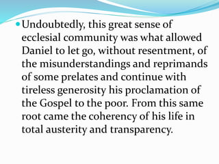 Undoubtedly, this great sense of
ecclesial community was what allowed
Daniel to let go, without resentment, of
the misunderstandings and reprimands
of some prelates and continue with
tireless generosity his proclamation of
the Gospel to the poor. From this same
root came the coherency of his life in
total austerity and transparency.
 