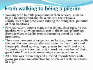 From walking to being a pilgrim
 Walking with humble people and in their service, Fr. Daniel
began to understand and make his own the religious
sensibilities of his people and valuing the evangelical potential
of their traditions.
 For that reason, among many other things, since 1969, he was
involved with growing enthusiasm in the annual pilgrimage
from the villas to Luján even to becoming one of its main
promoters.
 They were moments of prayer and reflection, based on specific
themes that emerge year after year from the life situations of
the people: thanksgiving, hope, prayers for health and work,
"to participate in the construction work for one’s home" that a
great Latin American country might emerge, and so on.
 All of this was inspired by and directed towards Mary, a life-
giving presence and attraction for people in her the sanctuary
of Luján.
 