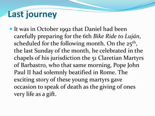 Last journey
 It was in October 1992 that Daniel had been
carefully preparing for the 6th Bike Ride to Luján,
scheduled for the following month. On the 25th,
the last Sunday of the month, he celebrated in the
chapels of his jurisdiction the 51 Claretian Martyrs
of Barbastro, who that same morning, Pope John
Paul II had solemnly beatified in Rome. The
exciting story of these young martyrs gave
occasion to speak of death as the giving of ones
very life as a gift.
 