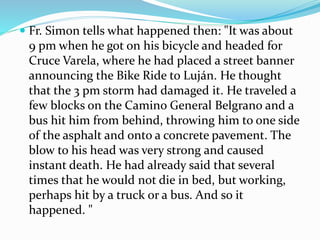  Fr. Simon tells what happened then: "It was about
9 pm when he got on his bicycle and headed for
Cruce Varela, where he had placed a street banner
announcing the Bike Ride to Luján. He thought
that the 3 pm storm had damaged it. He traveled a
few blocks on the Camino General Belgrano and a
bus hit him from behind, throwing him to one side
of the asphalt and onto a concrete pavement. The
blow to his head was very strong and caused
instant death. He had already said that several
times that he would not die in bed, but working,
perhaps hit by a truck or a bus. And so it
happened. "
 