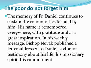 The poor do not forget him
The memory of Fr. Daniel continues to
sustain the communities formed by
him. His name is remembered
everywhere, with gratitude and as a
great inspiration. In his weekly
message, Bishop Novak published a
letter addressed to Daniel, a vibrant
testimony about his life, his missionary
spirit, his commitment.
 