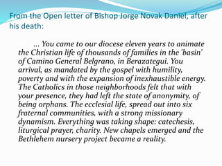 From the Open letter of Bishop Jorge Novak Daniel, after
his death:
... You came to our diocese eleven years to animate
the Christian life of thousands of families in the 'basin'
of Camino General Belgrano, in Berazategui. You
arrival, as mandated by the gospel with humility,
poverty and with the expansion of inexhaustible energy.
The Catholics in those neighborhoods felt that with
your presence, they had left the state of anonymity, of
being orphans. The ecclesial life, spread out into six
fraternal communities, with a strong missionary
dynamism. Everything was taking shape: catechesis,
liturgical prayer, charity. New chapels emerged and the
Bethlehem nursery project became a reality.
 