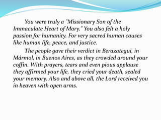 You were truly a "Missionary Son of the
Immaculate Heart of Mary." You also felt a holy
passion for humanity. For very sacred human causes
like human life, peace, and justice.
The people gave their verdict in Berazategui, in
Mármol, in Buenos Aires, as they crowded around your
coffin. With prayers, tears and even pious applause
they affirmed your life, they cried your death, sealed
your memory. Also and above all, the Lord received you
in heaven with open arms.
 