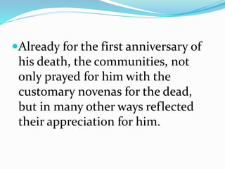 Already for the first anniversary of
his death, the communities, not
only prayed for him with the
customary novenas for the dead,
but in many other ways reflected
their appreciation for him.
 