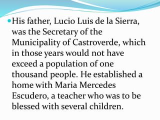 His father, Lucio Luis de la Sierra,
was the Secretary of the
Municipality of Castroverde, which
in those years would not have
exceed a population of one
thousand people. He established a
home with Maria Mercedes
Escudero, a teacher who was to be
blessed with several children.
 