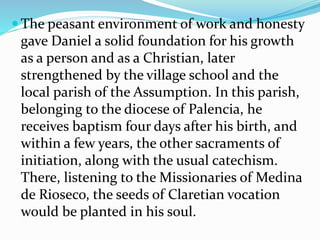  The peasant environment of work and honesty
gave Daniel a solid foundation for his growth
as a person and as a Christian, later
strengthened by the village school and the
local parish of the Assumption. In this parish,
belonging to the diocese of Palencia, he
receives baptism four days after his birth, and
within a few years, the other sacraments of
initiation, along with the usual catechism.
There, listening to the Missionaries of Medina
de Rioseco, the seeds of Claretian vocation
would be planted in his soul.
 