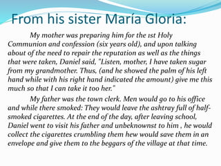 From his sister María Gloria:
My mother was preparing him for the 1st Holy
Communion and confession (six years old), and upon talking
about of the need to repair the reputation as well as the things
that were taken, Daniel said, "Listen, mother, I have taken sugar
from my grandmother. Thus, (and he showed the palm of his left
hand while with his right hand indicated the amount) give me this
much so that I can take it too her."
My father was the town clerk. Men would go to his office
and while there smoked: They would leave the ashtray full of half-
smoked cigarettes. At the end of the day, after leaving school,
Daniel went to visit his father and unbeknownst to him , he would
collect the cigarettes crumbling them hew would save them in an
envelope and give them to the beggars of the village at that time.
 