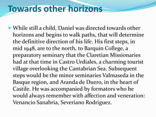 Towards other horizons
 While still a child, Daniel was directed towards other
horizons and begins to walk paths, that will determine
the definitive direction of his life. His first steps, in
mid 1948, are to the north, to Barquín College, a
preparatory seminary that the Claretian Missionaries
had at that time in Castro Urdiales, a charming tourist
village overlooking the Cantabrian Sea. Subsequent
steps would be the minor seminaries Valmaseda in the
Basque region, and Aranda de Duero, in the heart of
Castile. He was accompanied by formators who he
would always remember with affection and veneration:
Venancio Sanabria, Severiano Rodriguez.
 