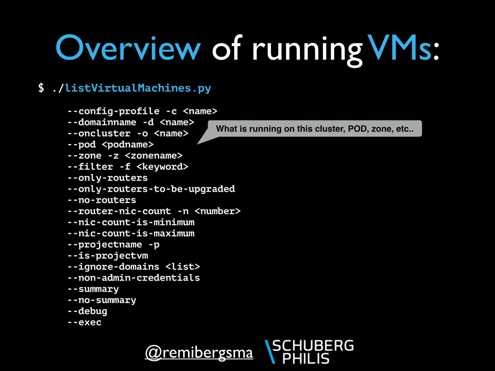 @remibergsma
$ ./listVirtualMachines.py
--config-profile -c <name>
--domainname -d <name>
--oncluster -o <name>
--pod <podname>
--zone -z <zonename>
--filter -f <keyword>
--only-routers
--only-routers-to-be-upgraded
--no-routers
--router-nic-count -n <number>
--nic-count-is-minimum
--nic-count-is-maximum
--projectname -p
--is-projectvm
--ignore-domains <list>
--non-admin-credentials
--summary
--no-summary
--debug
--exec
Overview of runningVMs:
What is running on this cluster, POD, zone, etc..
 