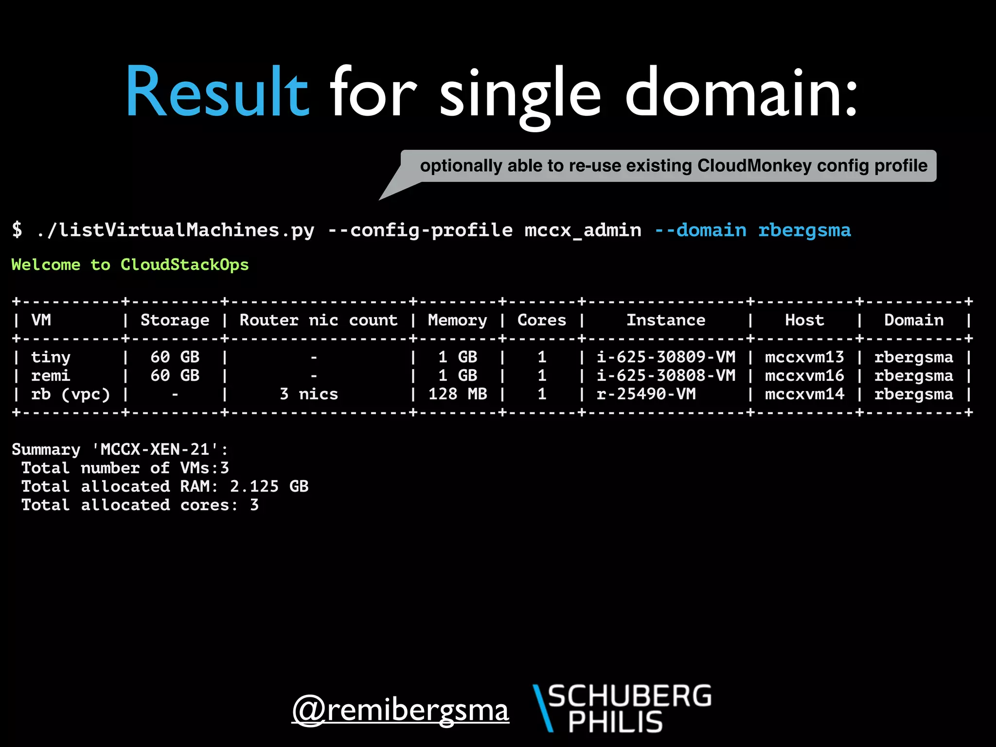 @remibergsma
$ ./listVirtualMachines.py --config-profile mccx_admin --domain rbergsma
Welcome to CloudStackOps
+----------+---------+------------------+--------+-------+----------------+----------+----------+
| VM | Storage | Router nic count | Memory | Cores | Instance | Host | Domain |
+----------+---------+------------------+--------+-------+----------------+----------+----------+
| tiny | 60 GB | - | 1 GB | 1 | i-625-30809-VM | mccxvm13 | rbergsma |
| remi | 60 GB | - | 1 GB | 1 | i-625-30808-VM | mccxvm16 | rbergsma |
| rb (vpc) | - | 3 nics | 128 MB | 1 | r-25490-VM | mccxvm14 | rbergsma |
+----------+---------+------------------+--------+-------+----------------+----------+----------+
Summary 'MCCX-XEN-21':
Total number of VMs:3
Total allocated RAM: 2.125 GB
Total allocated cores: 3
Result for single domain:
optionally able to re-use existing CloudMonkey conﬁg proﬁle
 