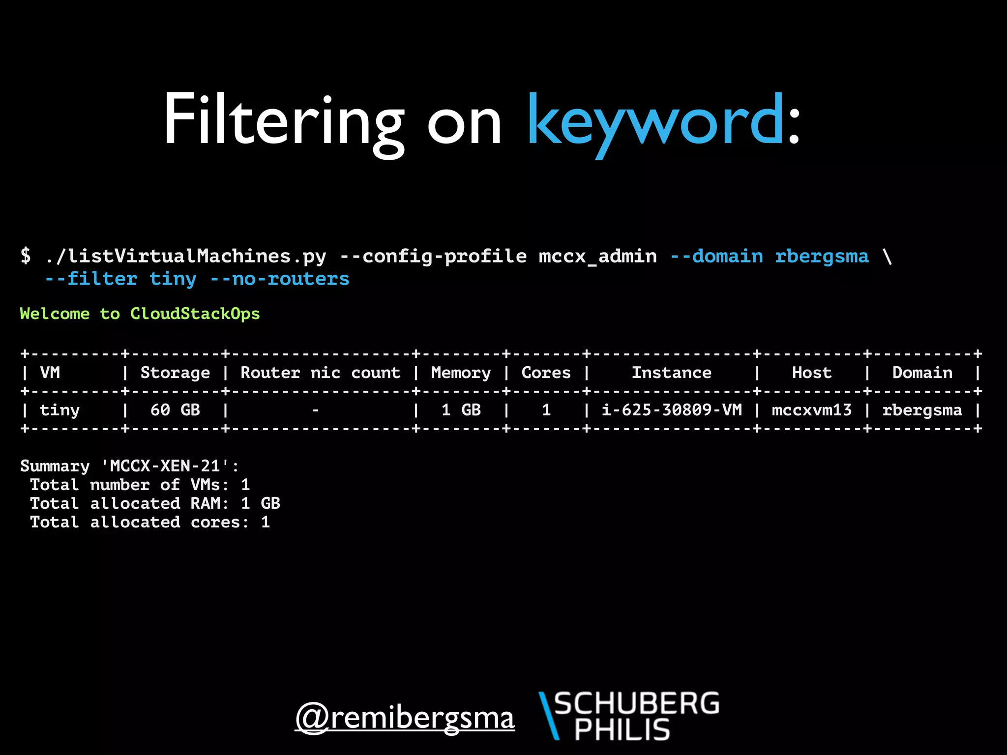 @remibergsma
Filtering on keyword:
$ ./listVirtualMachines.py --config-profile mccx_admin --domain rbergsma 
--filter tiny --no-routers
Welcome to CloudStackOps
+---------+---------+------------------+--------+-------+----------------+----------+----------+
| VM | Storage | Router nic count | Memory | Cores | Instance | Host | Domain |
+---------+---------+------------------+--------+-------+----------------+----------+----------+
| tiny | 60 GB | - | 1 GB | 1 | i-625-30809-VM | mccxvm13 | rbergsma |
+---------+---------+------------------+--------+-------+----------------+----------+----------+
Summary 'MCCX-XEN-21':
Total number of VMs: 1
Total allocated RAM: 1 GB
Total allocated cores: 1
 