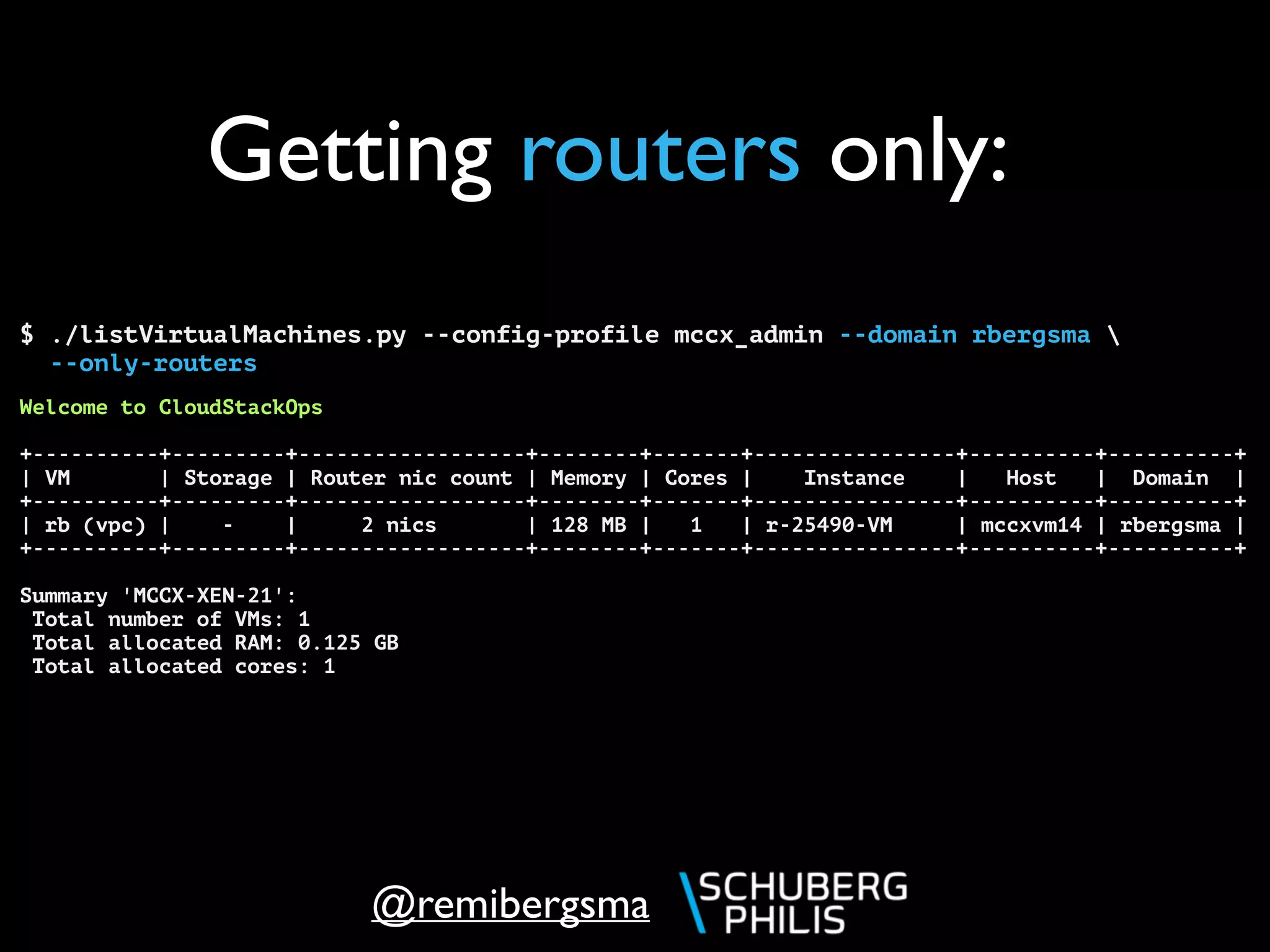 @remibergsma
Getting routers only:
$ ./listVirtualMachines.py --config-profile mccx_admin --domain rbergsma 
--only-routers
Welcome to CloudStackOps
+----------+---------+------------------+--------+-------+----------------+----------+----------+
| VM | Storage | Router nic count | Memory | Cores | Instance | Host | Domain |
+----------+---------+------------------+--------+-------+----------------+----------+----------+
| rb (vpc) | - | 2 nics | 128 MB | 1 | r-25490-VM | mccxvm14 | rbergsma |
+----------+---------+------------------+--------+-------+----------------+----------+----------+
Summary 'MCCX-XEN-21':
Total number of VMs: 1
Total allocated RAM: 0.125 GB
Total allocated cores: 1
 