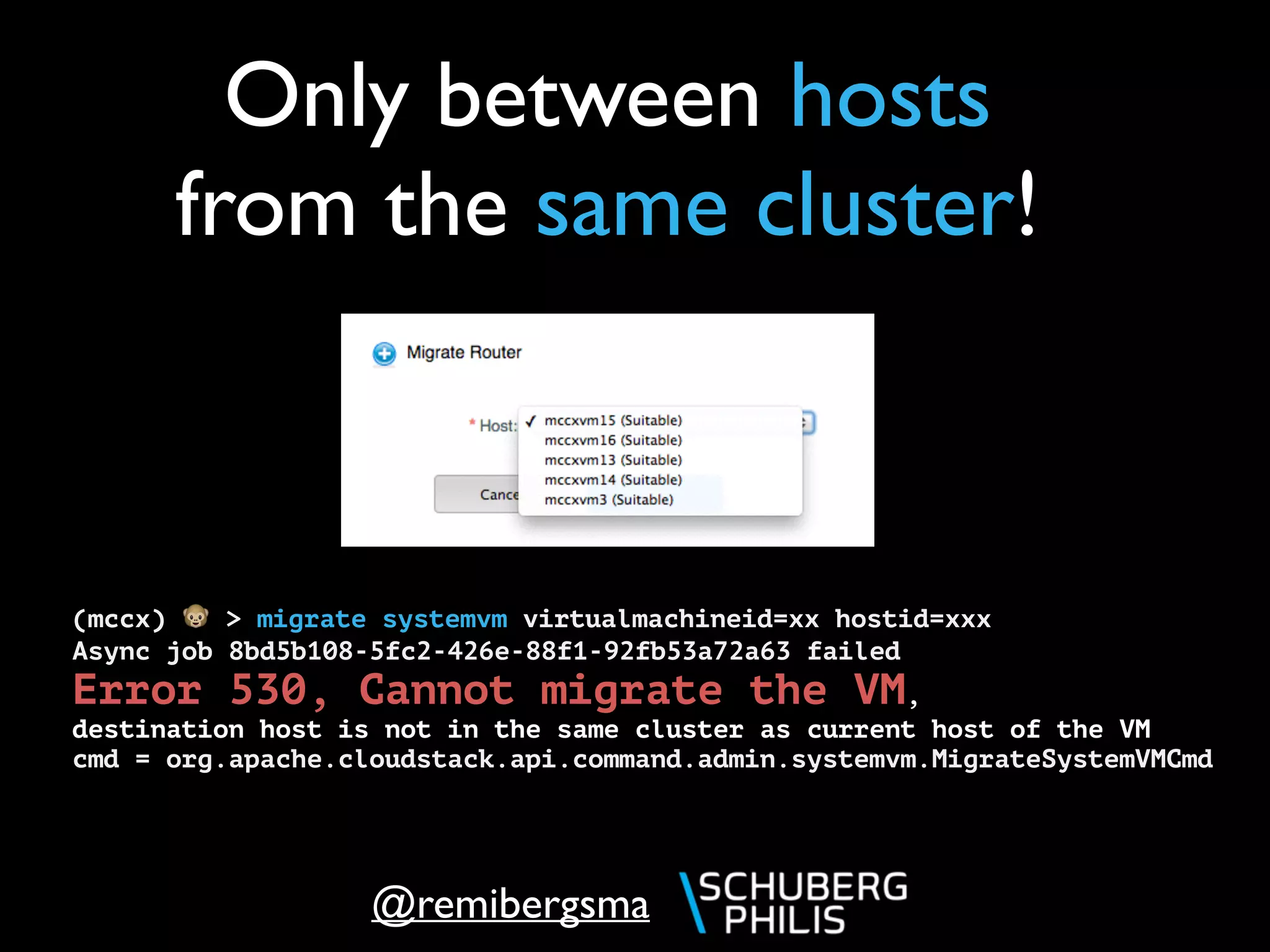 @remibergsma
Only between hosts
from the same cluster!
(mccx) 🐵 > migrate systemvm virtualmachineid=xx hostid=xxx
Async job 8bd5b108-5fc2-426e-88f1-92fb53a72a63 failed
Error 530, Cannot migrate the VM,
destination host is not in the same cluster as current host of the VM
cmd = org.apache.cloudstack.api.command.admin.systemvm.MigrateSystemVMCmd
 
