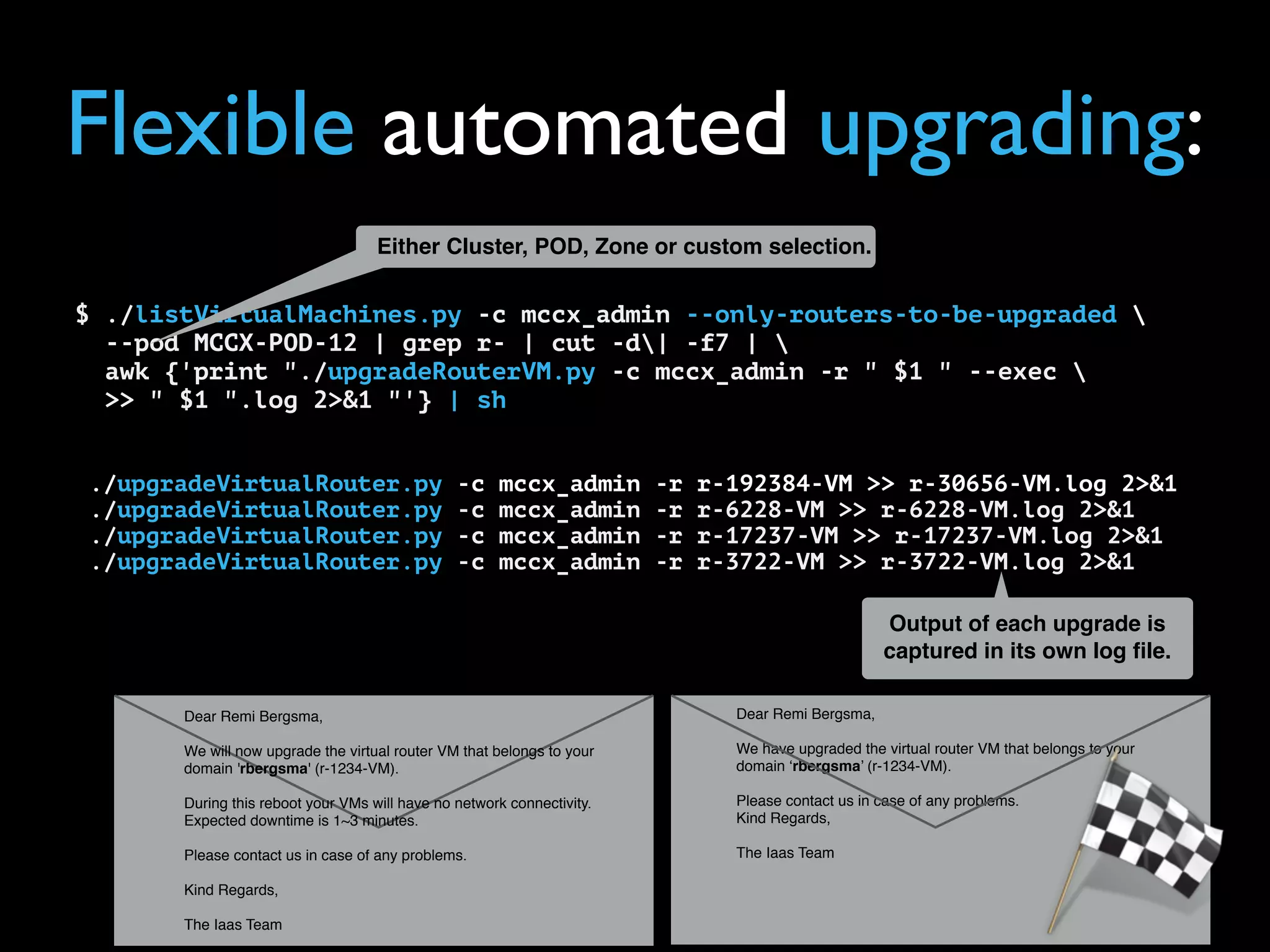 @remibergsma
$ ./listVirtualMachines.py -c mccx_admin --only-routers-to-be-upgraded 
--pod MCCX-POD-12 | grep r- | cut -d| -f7 | 
awk {'print "./upgradeRouterVM.py -c mccx_admin -r " $1 " --exec 
>> " $1 ".log 2>&1 "'} | sh
./upgradeVirtualRouter.py -c mccx_admin -r r-192384-VM >> r-30656-VM.log 2>&1
./upgradeVirtualRouter.py -c mccx_admin -r r-6228-VM >> r-6228-VM.log 2>&1
./upgradeVirtualRouter.py -c mccx_admin -r r-17237-VM >> r-17237-VM.log 2>&1
./upgradeVirtualRouter.py -c mccx_admin -r r-3722-VM >> r-3722-VM.log 2>&1
Flexible automated upgrading:
Dear Remi Bergsma,
We have upgraded the virtual router VM that belongs to your
domain ‘rbergsma’ (r-1234-VM).
Please contact us in case of any problems.
Kind Regards,  
 
The Iaas Team
Dear Remi Bergsma,
We will now upgrade the virtual router VM that belongs to your
domain 'rbergsma' (r-1234-VM).
During this reboot your VMs will have no network connectivity.
Expected downtime is 1~3 minutes.
Please contact us in case of any problems.
Kind Regards,  
 
The Iaas Team
Either Cluster, POD, Zone or custom selection.
Output of each upgrade is
captured in its own log ﬁle.
 