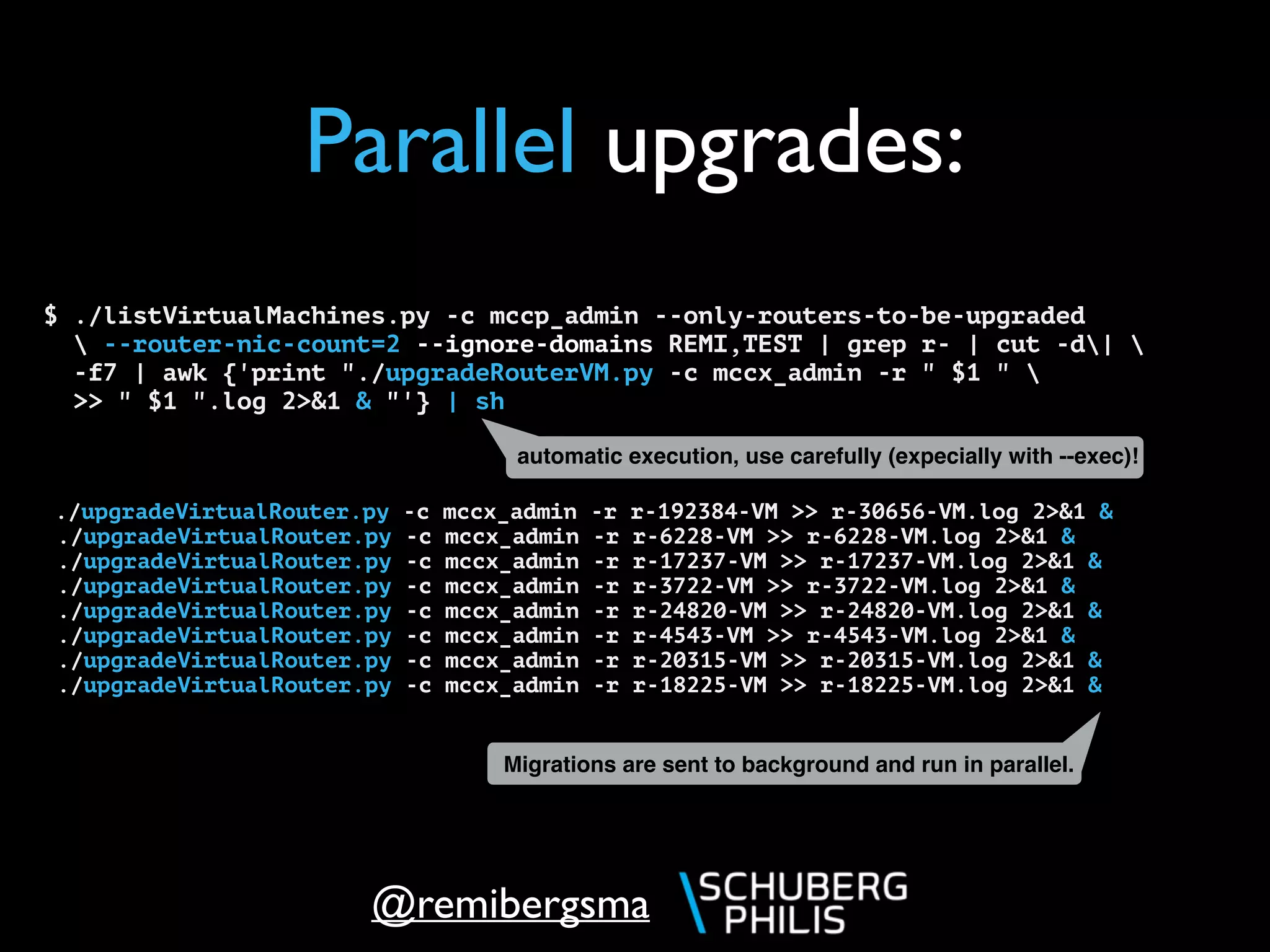 @remibergsma
Parallel upgrades:
$ ./listVirtualMachines.py -c mccp_admin --only-routers-to-be-upgraded
 --router-nic-count=2 --ignore-domains REMI,TEST | grep r- | cut -d|  
-f7 | awk {'print "./upgradeRouterVM.py -c mccx_admin -r " $1 " 
>> " $1 ".log 2>&1 & "'} | sh
./upgradeVirtualRouter.py -c mccx_admin -r r-192384-VM >> r-30656-VM.log 2>&1 &
./upgradeVirtualRouter.py -c mccx_admin -r r-6228-VM >> r-6228-VM.log 2>&1 &
./upgradeVirtualRouter.py -c mccx_admin -r r-17237-VM >> r-17237-VM.log 2>&1 &
./upgradeVirtualRouter.py -c mccx_admin -r r-3722-VM >> r-3722-VM.log 2>&1 &
./upgradeVirtualRouter.py -c mccx_admin -r r-24820-VM >> r-24820-VM.log 2>&1 &
./upgradeVirtualRouter.py -c mccx_admin -r r-4543-VM >> r-4543-VM.log 2>&1 &
./upgradeVirtualRouter.py -c mccx_admin -r r-20315-VM >> r-20315-VM.log 2>&1 &
./upgradeVirtualRouter.py -c mccx_admin -r r-18225-VM >> r-18225-VM.log 2>&1 &
Migrations are sent to background and run in parallel.
automatic execution, use carefully (expecially with --exec)!
 