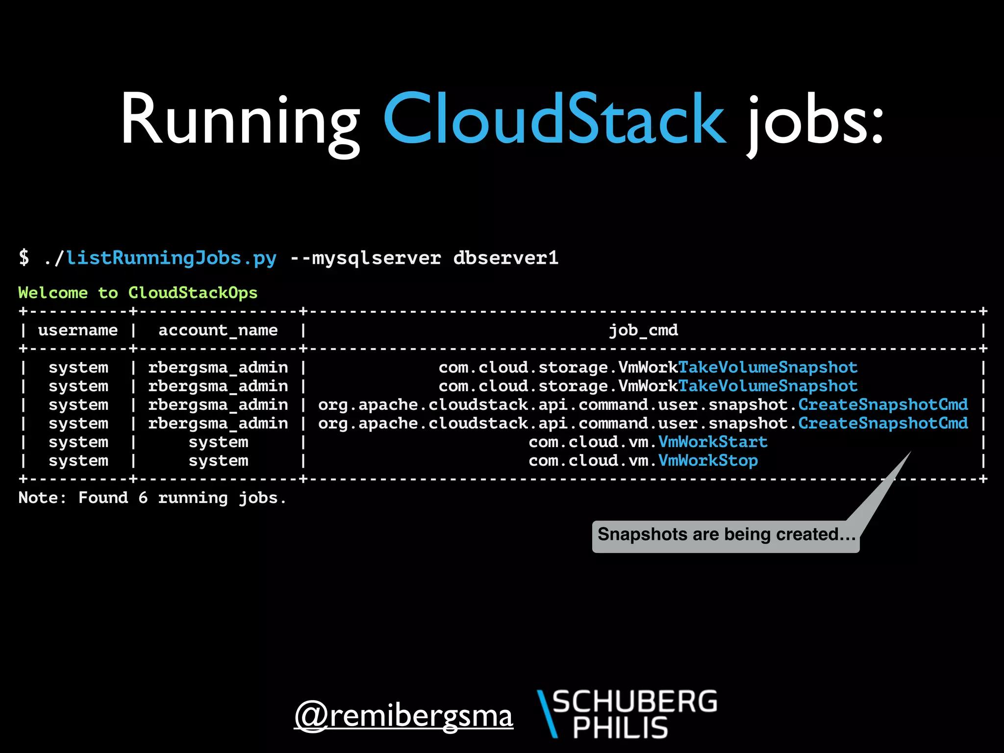 @remibergsma
Running CloudStack jobs:
$ ./listRunningJobs.py --mysqlserver dbserver1
Welcome to CloudStackOps
+----------+----------------+-------------------------------------------------------------------+
| username | account_name | job_cmd |
+----------+----------------+-------------------------------------------------------------------+
| system | rbergsma_admin | com.cloud.storage.VmWorkTakeVolumeSnapshot |
| system | rbergsma_admin | com.cloud.storage.VmWorkTakeVolumeSnapshot |
| system | rbergsma_admin | org.apache.cloudstack.api.command.user.snapshot.CreateSnapshotCmd |
| system | rbergsma_admin | org.apache.cloudstack.api.command.user.snapshot.CreateSnapshotCmd |
| system | system | com.cloud.vm.VmWorkStart |
| system | system | com.cloud.vm.VmWorkStop |
+----------+----------------+-------------------------------------------------------------------+
Note: Found 6 running jobs.
Snapshots are being created…
 