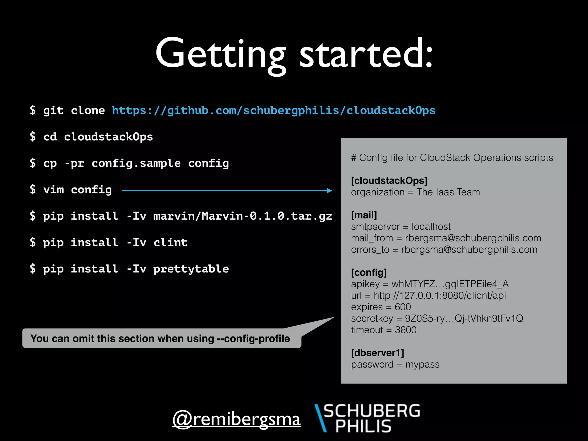 @remibergsma
Getting started:
$ git clone https://github.com/schubergphilis/cloudstackOps
$ cd cloudstackOps
$ cp -pr config.sample config
$ vim config
$ pip install -Iv marvin/Marvin-0.1.0.tar.gz
$ pip install -Iv clint
$ pip install -Iv prettytable
# Conﬁg ﬁle for CloudStack Operations scripts
[cloudstackOps]
organization = The Iaas Team
[mail]
smtpserver = localhost
mail_from = rbergsma@schubergphilis.com
errors_to = rbergsma@schubergphilis.com
[conﬁg]
apikey = whMTYFZ…gqlETPEile4_A
url = http://127.0.0.1:8080/client/api
expires = 600
secretkey = 9Z0S5-ry…Qj-tVhkn9tFv1Q
timeout = 3600
[dbserver1]
password = mypass
You can omit this section when using --conﬁg-proﬁle
 