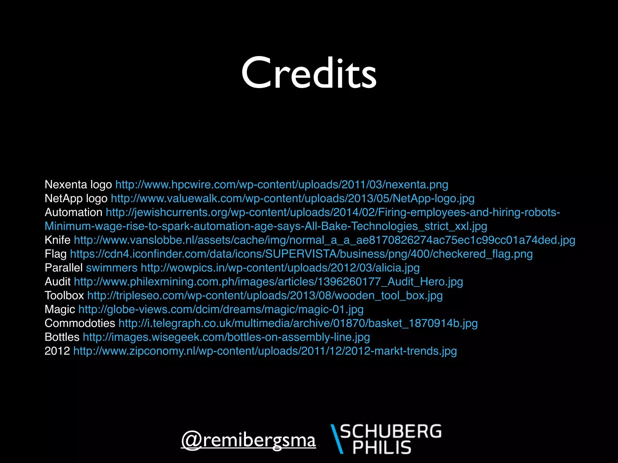 @remibergsma
Credits
Nexenta logo http://www.hpcwire.com/wp-content/uploads/2011/03/nexenta.png
NetApp logo http://www.valuewalk.com/wp-content/uploads/2013/05/NetApp-logo.jpg
Automation http://jewishcurrents.org/wp-content/uploads/2014/02/Firing-employees-and-hiring-robots-
Minimum-wage-rise-to-spark-automation-age-says-All-Bake-Technologies_strict_xxl.jpg
Knife http://www.vanslobbe.nl/assets/cache/img/normal_a_a_ae8170826274ac75ec1c99cc01a74ded.jpg
Flag https://cdn4.iconﬁnder.com/data/icons/SUPERVISTA/business/png/400/checkered_ﬂag.png
Parallel swimmers http://wowpics.in/wp-content/uploads/2012/03/alicia.jpg
Audit http://www.philexmining.com.ph/images/articles/1396260177_Audit_Hero.jpg
Toolbox http://tripleseo.com/wp-content/uploads/2013/08/wooden_tool_box.jpg
Magic http://globe-views.com/dcim/dreams/magic/magic-01.jpg
Commodoties http://i.telegraph.co.uk/multimedia/archive/01870/basket_1870914b.jpg
Bottles http://images.wisegeek.com/bottles-on-assembly-line.jpg
2012 http://www.zipconomy.nl/wp-content/uploads/2011/12/2012-markt-trends.jpg
 