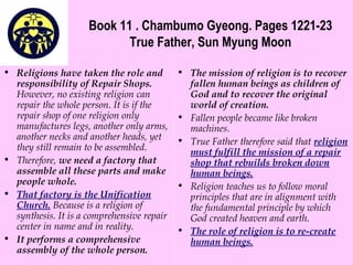 Book 11 . Chambumo Gyeong. Pages 1221-23
True Father, Sun Myung Moon
• Religions have taken the role and
responsibility of Repair Shops.
However, no existing religion can
repair the whole person. It is if the
repair shop of one religion only
manufactures legs, another only arms,
another necks and another heads, yet
they still remain to be assembled.
• Therefore, we need a factory that
assemble all these parts and make
people whole.
• That factory is the Unification
Church. Because is a religion of
synthesis. It is a comprehensive repair
center in name and in reality.
• It performs a comprehensive
assembly of the whole person.
• The mission of religion is to recover
fallen human beings as children of
God and to recover the original
world of creation.
• Fallen people became like broken
machines.
• True Father therefore said that religion
must fulfill the mission of a repair
shop that rebuilds broken down
human beings.
• Religion teaches us to follow moral
principles that are in alignment with
the fundamental principle by which
God created heaven and earth.
• The role of religion is to re-create
human beings.
 