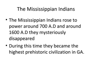 The Mississippian Indians
• The Mississippian Indians rose to
  power around 700 A.D and around
  1600 A.D they mysteriously
  disappeared
• During this time they became the
  highest prehistoric civilization in GA.
 