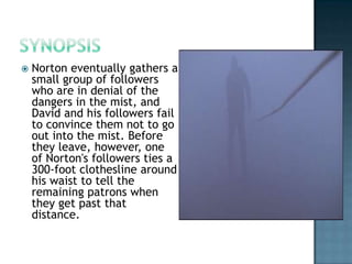    Norton eventually gathers a
    small group of followers
    who are in denial of the
    dangers in the mist, and
    David and his followers fail
    to convince them not to go
    out into the mist. Before
    they leave, however, one
    of Norton's followers ties a
    300-foot clothesline around
    his waist to tell the
    remaining patrons when
    they get past that
    distance.
 