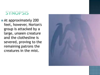  Atapproximately 200
 feet, however, Norton's
 group is attacked by a
 large, unseen creature
 and the clothesline is
 severed, proving to the
 remaining patrons the
 creatures in the mist.
 