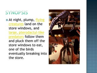  Atnight, plump, flying
 creatures land on the
 store windows, and
 large, pterodactyl-like
 predators follow them
 and pluck them off the
 store windows to eat,
 one of the birds
 eventually breaking into
 the store.
 