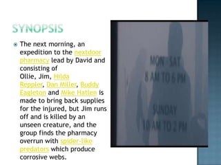   The next morning, an
    expedition to the nextdoor
    pharmacy lead by David and
    consisting of
    Ollie, Jim, Hilda
    Reppler, Dan Miller, Buddy
    Eagleton and Mike Hatlen is
    made to bring back supplies
    for the injured, but Jim runs
    off and is killed by an
    unseen creature, and the
    group finds the pharmacy
    overrun with spider-like
    predators which produce
    corrosive webs.
 