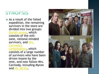    As a result of the failed
    expedition, the remaining
    survivors in the store are
    divided into two groups:
    David's group, which
    consists of the still-
    sane, rational-minded
    survivors, and Mrs.
    Carmody's
    congregation, which
    consists of a large number
    of survivors who have been
    driven insane by the
    mist, and now follow Mrs.
    Carmody, including Myron
    and Mr. McVey.
 