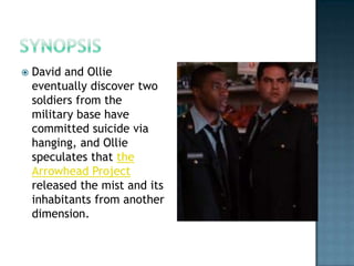    David and Ollie
    eventually discover two
    soldiers from the
    military base have
    committed suicide via
    hanging, and Ollie
    speculates that the
    Arrowhead Project
    released the mist and its
    inhabitants from another
    dimension.
 