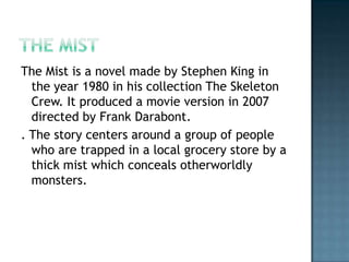 The Mist is a novel made by Stephen King in
  the year 1980 in his collection The Skeleton
  Crew. It produced a movie version in 2007
  directed by Frank Darabont.
. The story centers around a group of people
  who are trapped in a local grocery store by a
  thick mist which conceals otherworldly
  monsters.
 