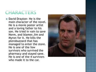    David Drayton- He is the
    main character of the novel.
    He is a movie poster artist
    and a loving father to his
    son. He tried in vain to save
    Norm, and blames Jim and
    Myron for it. He kills the
    pterobuzzard that has
    managed to enter the store.
    He is one of the few
    survivors who survived the
    pharmacy and stayed sane.
    He is one of the 4 survivors
    who made it to the car.
 