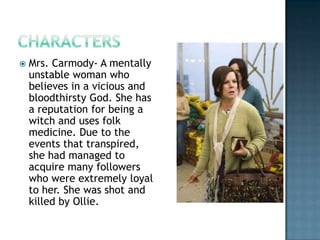    Mrs. Carmody- A mentally
    unstable woman who
    believes in a vicious and
    bloodthirsty God. She has
    a reputation for being a
    witch and uses folk
    medicine. Due to the
    events that transpired,
    she had managed to
    acquire many followers
    who were extremely loyal
    to her. She was shot and
    killed by Ollie.
 