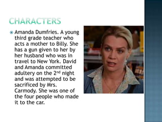    Amanda Dumfries. A young
    third grade teacher who
    acts a mother to Billy. She
    has a gun given to her by
    her husband who was in
    travel to New York. David
    and Amanda committed
    adultery on the 2nd night
    and was attempted to be
    sacrificed by Mrs.
    Carmody. She was one of
    the four people who made
    it to the car.
 