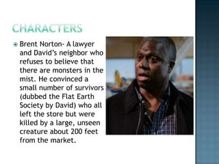    Brent Norton- A lawyer
    and David’s neighbor who
    refuses to believe that
    there are monsters in the
    mist. He convinced a
    small number of survivors
    (dubbed the Flat Earth
    Society by David) who all
    left the store but were
    killed by a large, unseen
    creature about 200 feet
    from the market.
 