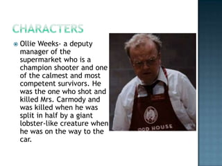    Ollie Weeks- a deputy
    manager of the
    supermarket who is a
    champion shooter and one
    of the calmest and most
    competent survivors. He
    was the one who shot and
    killed Mrs. Carmody and
    was killed when he was
    split in half by a giant
    lobster-like creature when
    he was on the way to the
    car.
 