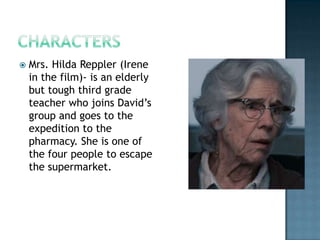    Mrs. Hilda Reppler (Irene
    in the film)- is an elderly
    but tough third grade
    teacher who joins David’s
    group and goes to the
    expedition to the
    pharmacy. She is one of
    the four people to escape
    the supermarket.
 