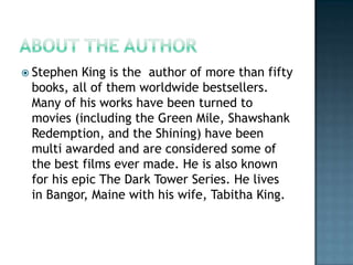  Stephen King is the author of more than fifty
 books, all of them worldwide bestsellers.
 Many of his works have been turned to
 movies (including the Green Mile, Shawshank
 Redemption, and the Shining) have been
 multi awarded and are considered some of
 the best films ever made. He is also known
 for his epic The Dark Tower Series. He lives
 in Bangor, Maine with his wife, Tabitha King.
 