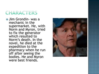  Jim Grondin- was a
 mechanic in the
 supermarket. He, with
 Norm and Myron, tried
 to fix the generator
 which resulted to
 Norm’s death. In the
 novel, he died at the
 expedition to the
 pharmacy when he run
 off after seeing the
 bodies. He and Myron
 were best friends.
 