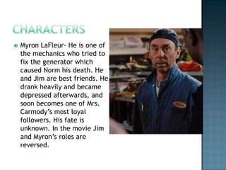    Myron LaFleur- He is one of
    the mechanics who tried to
    fix the generator which
    caused Norm his death. He
    and Jim are best friends. He
    drank heavily and became
    depressed afterwards, and
    soon becomes one of Mrs.
    Carmody’s most loyal
    followers. His fate is
    unknown. In the movie Jim
    and Myron’s roles are
    reversed.
 