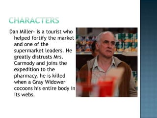 Dan Miller- is a tourist who
  helped fortify the market
  and one of the
  supermarket leaders. He
  greatly distrusts Mrs.
  Carmody and joins the
  expedition to the
  pharmacy. he is killed
  when a Gray Widower
  cocoons his entire body in
  its webs.
 