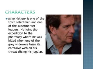   Mike Hatlen- is one of the
    town selectmen and one
    of the supermarket
    leaders. He joins the
    expedition to the
    pharmacy where he was
    killed when one of the
    grey widowers lasso its
    corrosive web on his
    throat slicing his jugular.
 