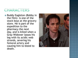    Buddy Eagleton (Bobby in
    the film)- is one of the
    stock boys at the grocery
    store. He is part of the
    expedition to the
    pharmacy the next
    day, and is killed when a
    Gray Widower lassos his
    leg with its acidic web
    strands, severing his
    femoral artery and
    causing him to bleed to
    death.
 