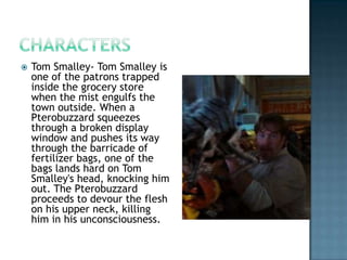    Tom Smalley- Tom Smalley is
    one of the patrons trapped
    inside the grocery store
    when the mist engulfs the
    town outside. When a
    Pterobuzzard squeezes
    through a broken display
    window and pushes its way
    through the barricade of
    fertilizer bags, one of the
    bags lands hard on Tom
    Smalley's head, knocking him
    out. The Pterobuzzard
    proceeds to devour the flesh
    on his upper neck, killing
    him in his unconsciousness.
 