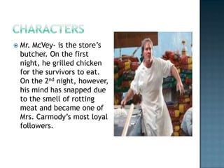    Mr. McVey- is the store’s
    butcher. On the first
    night, he grilled chicken
    for the survivors to eat.
    On the 2nd night, however,
    his mind has snapped due
    to the smell of rotting
    meat and became one of
    Mrs. Carmody’s most loyal
    followers.
 