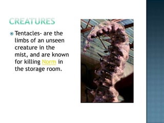  Tentacles- are the
 limbs of an unseen
 creature in the
 mist, and are known
 for killing Norm in
 the storage room.
 