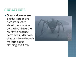  Grey widowers- are
 deadly, spider-like
 predators, each
 about the size of a
 dog, which have the
 ability to produce
 corrosive spider-webs
 that can burn through
 materials like
 clothing and flesh.
 