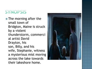  The morning after the
 small town of
 Bridgton, Maine is struck
 by a violent
 thunderstorm, commerci
 al artist David
 Drayton, his
 son, Billy, and his
 wife, Stephanie, witness
 a mysterious mist moving
 across the lake towards
 their lakeshore home.
 