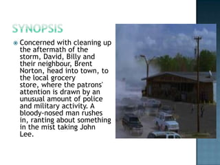    Concerned with cleaning up
    the aftermath of the
    storm, David, Billy and
    their neighbour, Brent
    Norton, head into town, to
    the local grocery
    store, where the patrons'
    attention is drawn by an
    unusual amount of police
    and military activity. A
    bloody-nosed man rushes
    in, ranting about something
    in the mist taking John
    Lee.
 