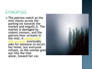   The patrons watch as the
    mist moves across the
    parking lot towards the
    market and engulfs it. The
    market is damaged by
    violent tremors, and the
    patrons hear screams in
    the mist. A woman with
    kids at home eventually
    asks for someone to escort
    her home, but everyone
    refuses, so the woman goes
    out into the mist
    alone, toward her car.
 